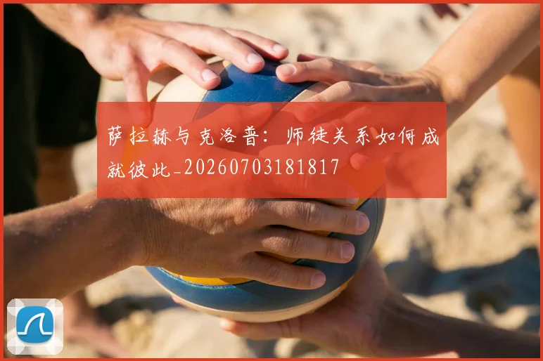 萨拉赫与克洛普:师徒关系如何成就彼此_20260703181817