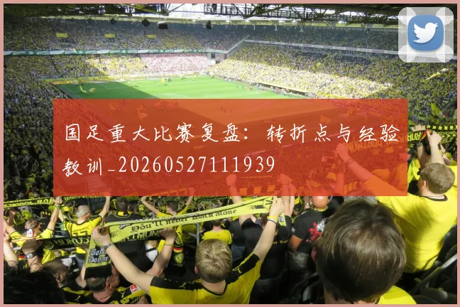国足重大比赛复盘:转折点与经验教训_20260527111939