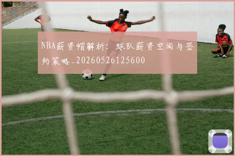 NBA薪资帽解析:球队薪资空间与签约策略_20260526125600