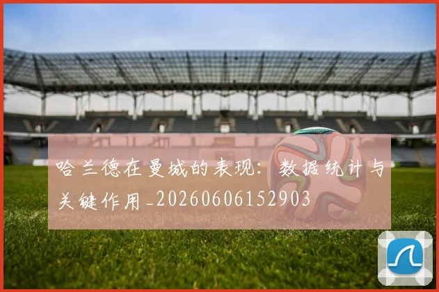 哈兰德在曼城的表现：数据统计与关键作用_20260606152903