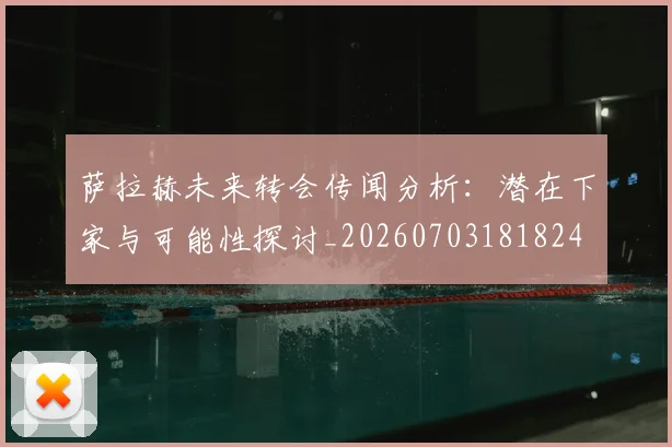 萨拉赫未来转会传闻分析:潜在下家与可能性探讨_20260703181824