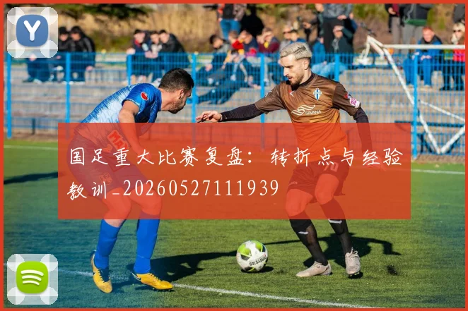 国足重大比赛复盘：转折点与经验教训_20260527111939
