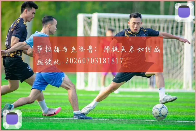 萨拉赫与克洛普:师徒关系如何成就彼此_20260703181817