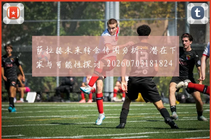 萨拉赫未来转会传闻分析：潜在下家与可能性探讨_20260703181824