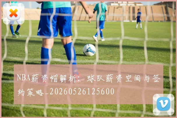NBA薪资帽解析:球队薪资空间与签约策略_20260526125600